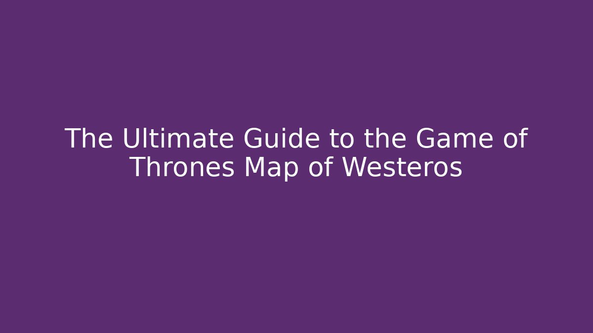 The Ultimate Guide to the Game of Thrones Map of Westeros