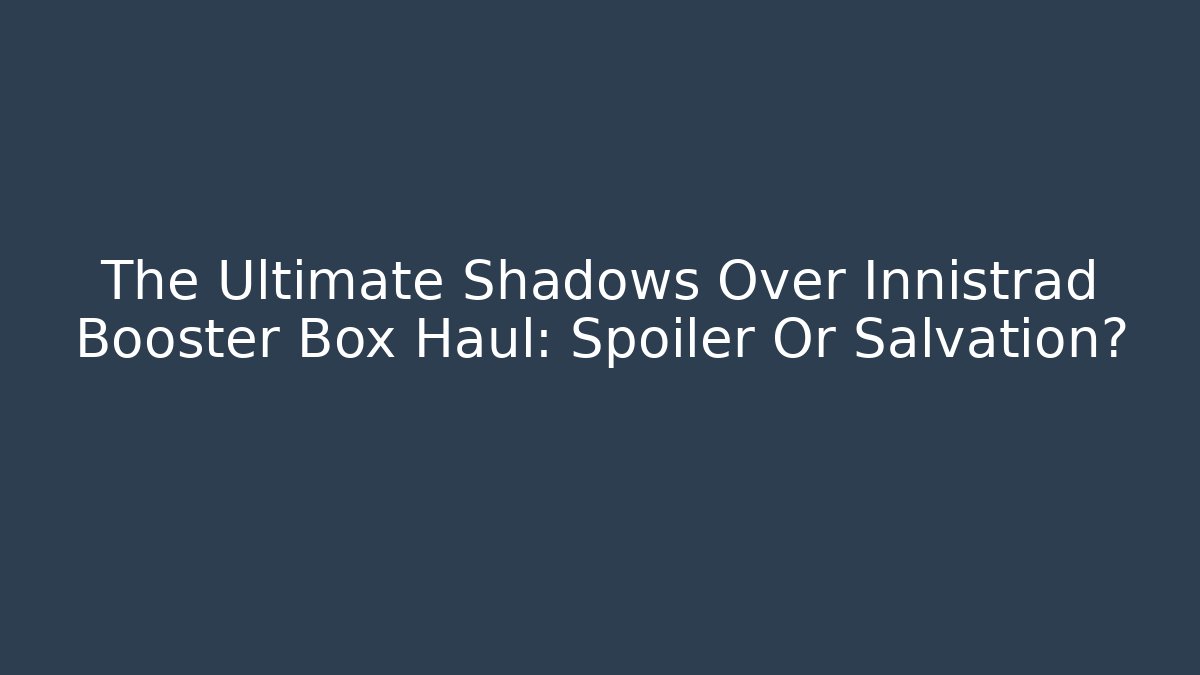 The Ultimate Shadows Over Innistrad Booster Box Haul: Spoiler Or Salvation?