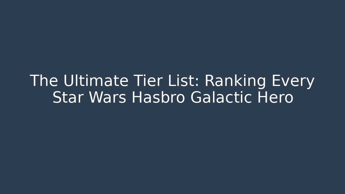 The Ultimate Tier List: Ranking Every Star Wars Hasbro Galactic Hero