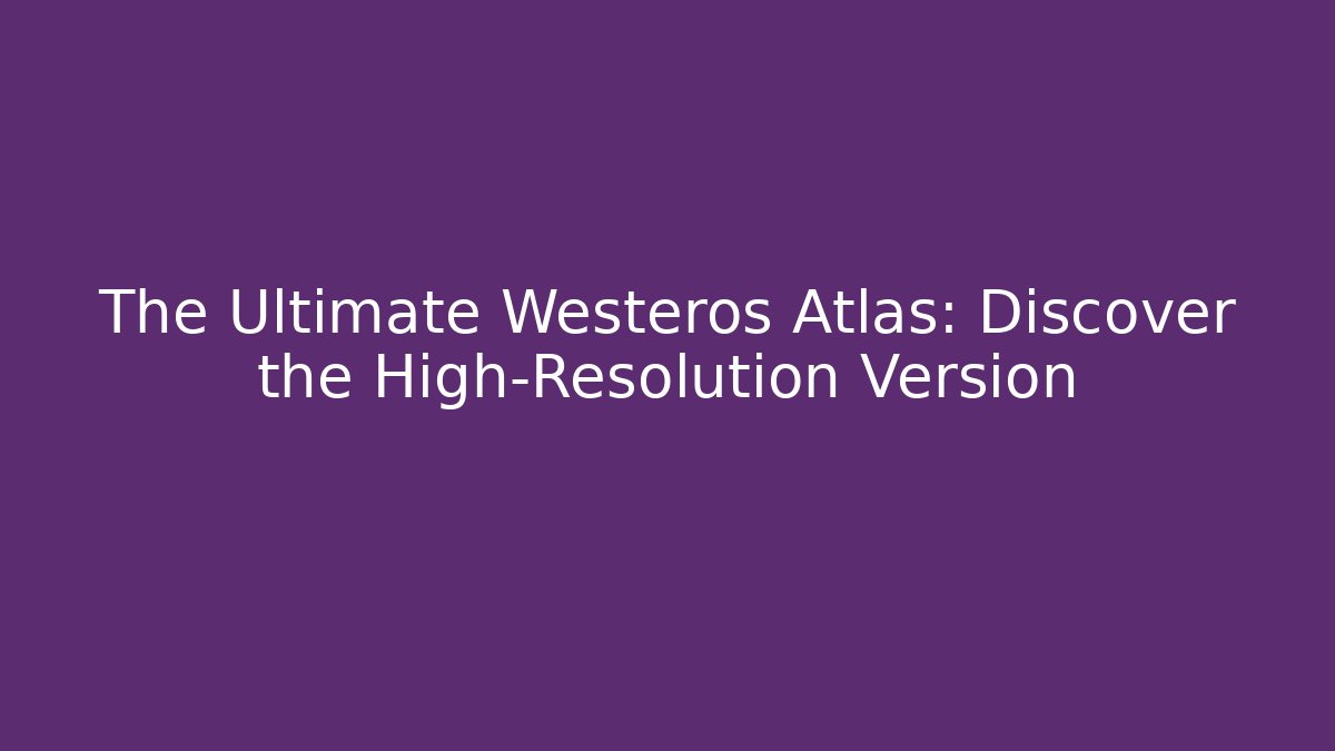 The Ultimate Westeros Atlas: Discover the High-Resolution Version