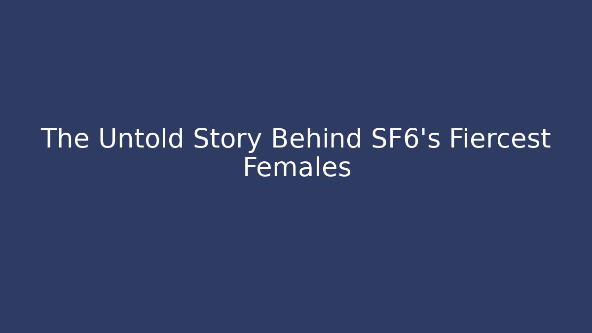 The Untold Story Behind SF6's Fiercest Females