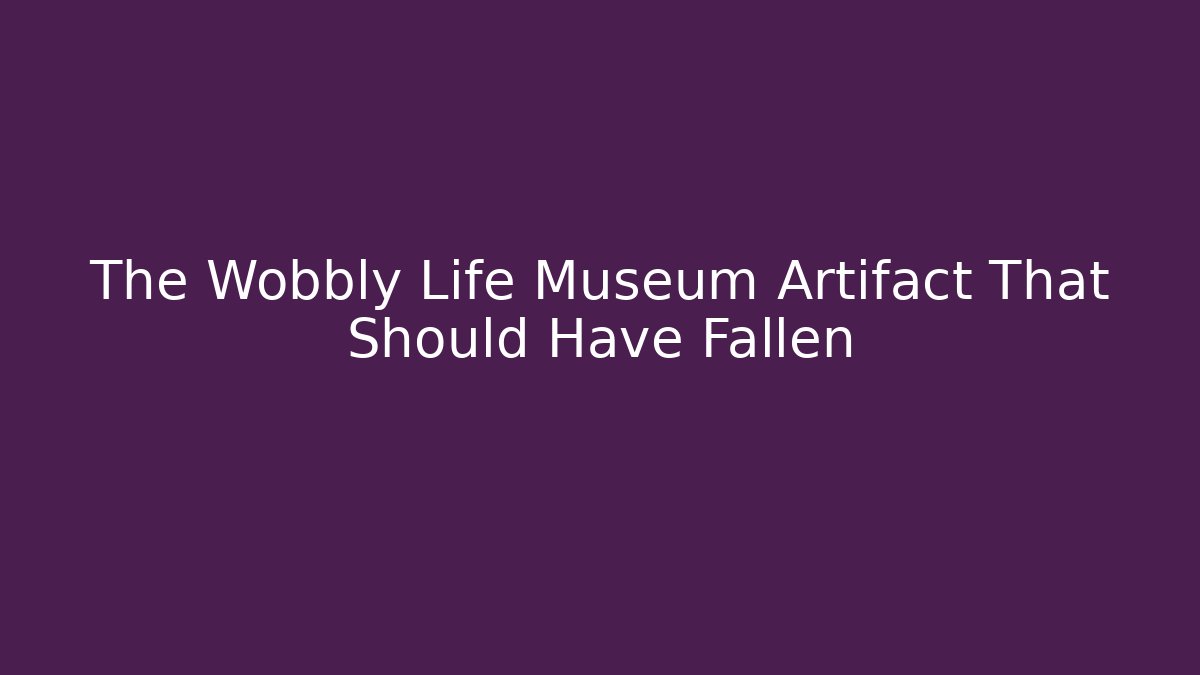 The Wobbly Life Museum Artifact That Should Have Fallen