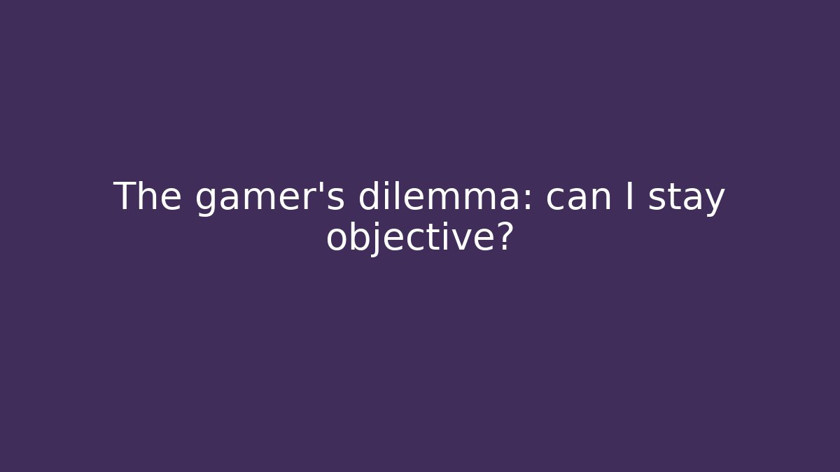 The gamer's dilemma: can I stay objective?