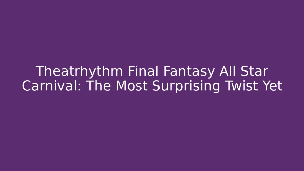 Theatrhythm Final Fantasy All Star Carnival: The Most Surprising Twist Yet