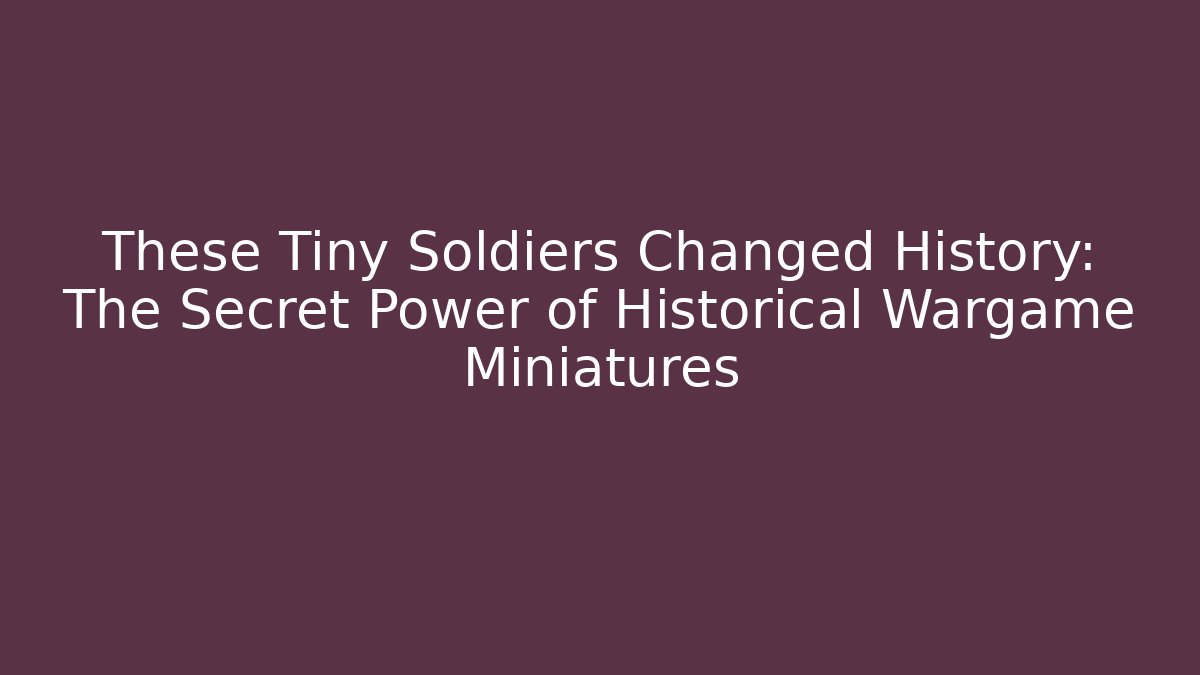These Tiny Soldiers Changed History: The Secret Power of Historical Wargame Miniatures