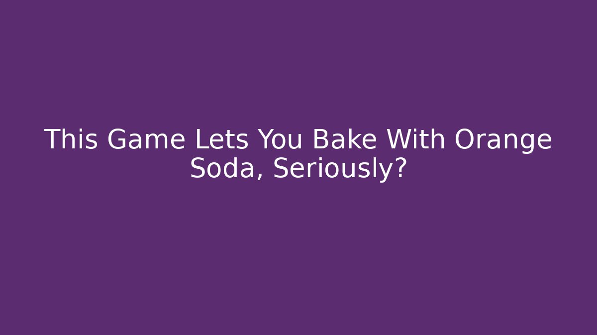 This Game Lets You Bake With Orange Soda, Seriously?