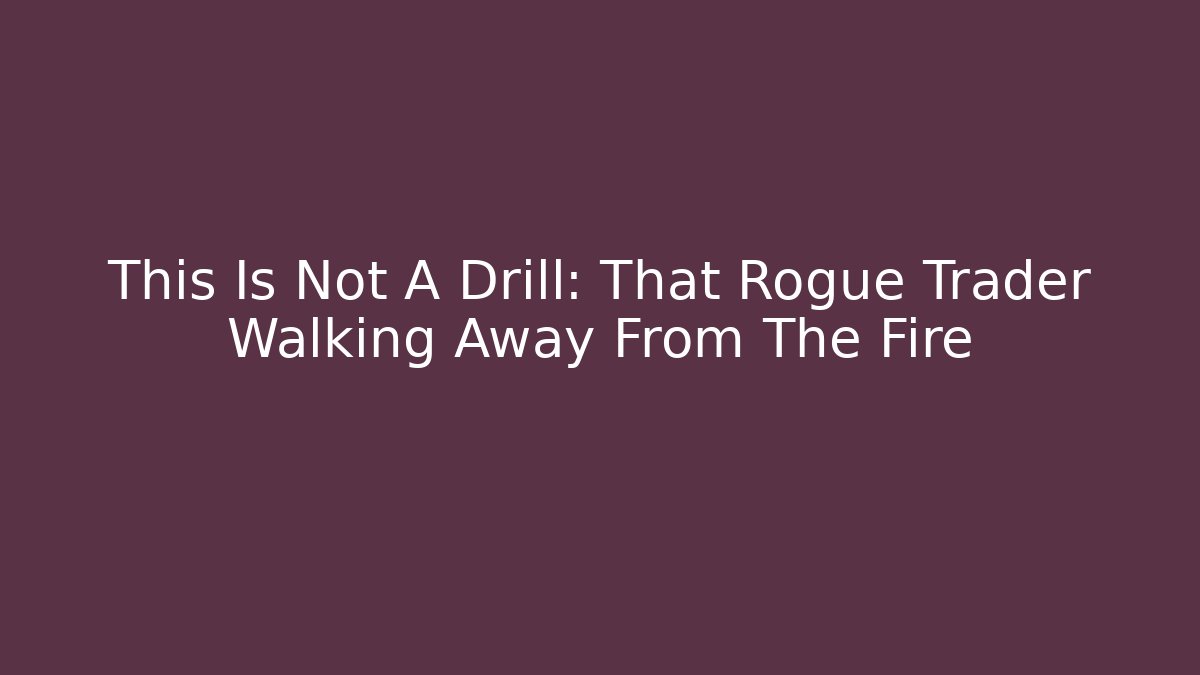 This Is Not A Drill: That Rogue Trader Walking Away From The Fire