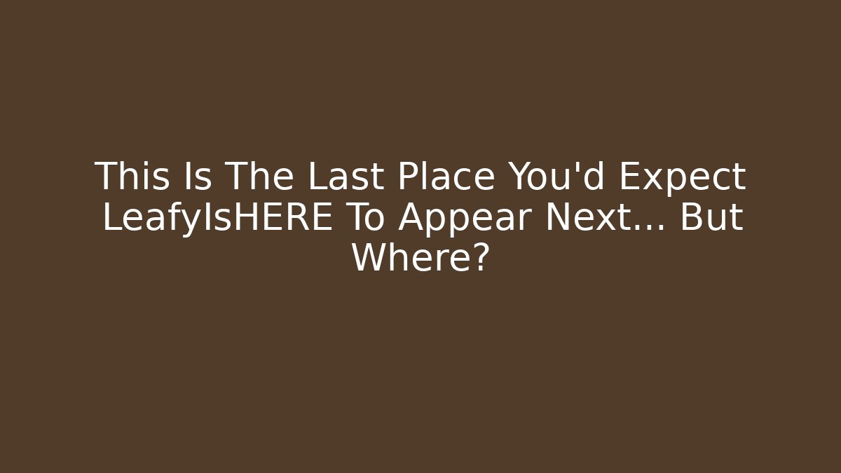 This Is The Last Place You'd Expect LeafyIsHERE To Appear Next… But Where?