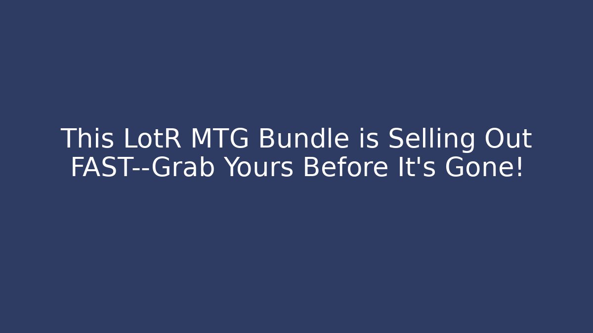 This LotR MTG Bundle is Selling Out FAST—Grab Yours Before It’s Gone!