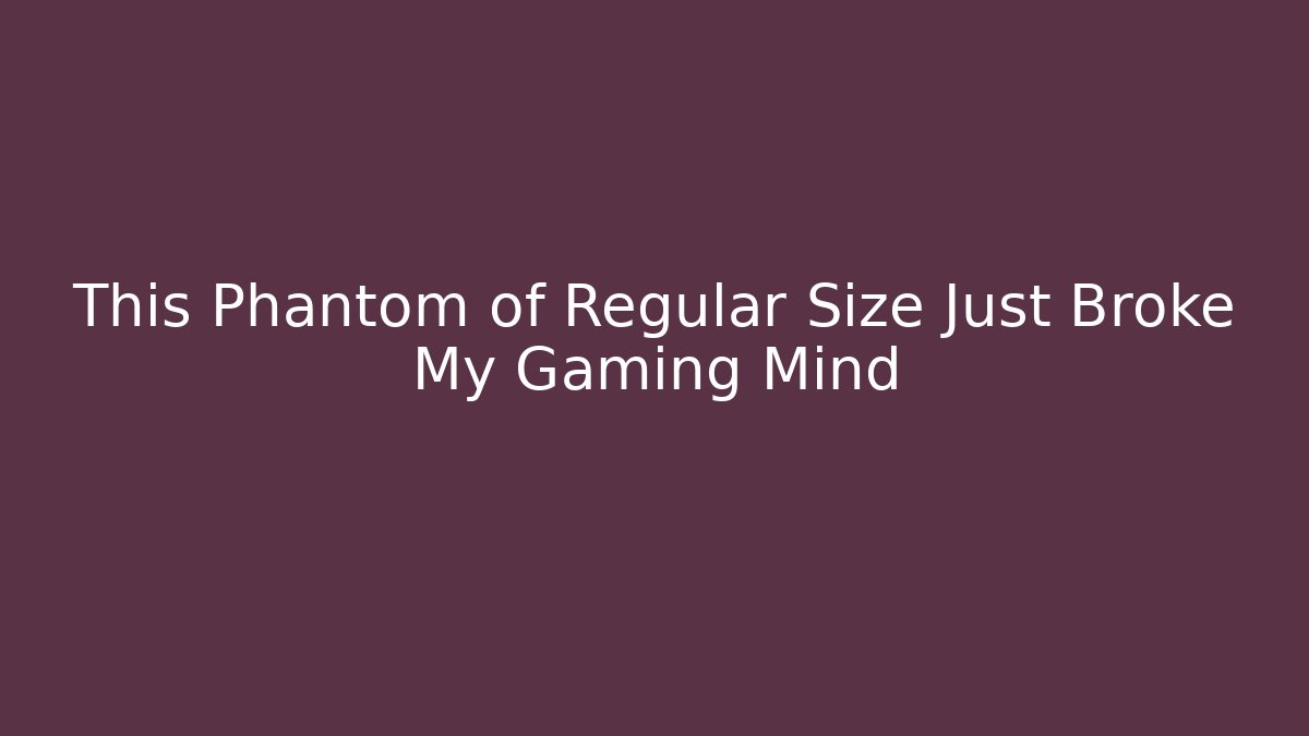 This Phantom of Regular Size Just Broke My Gaming Mind