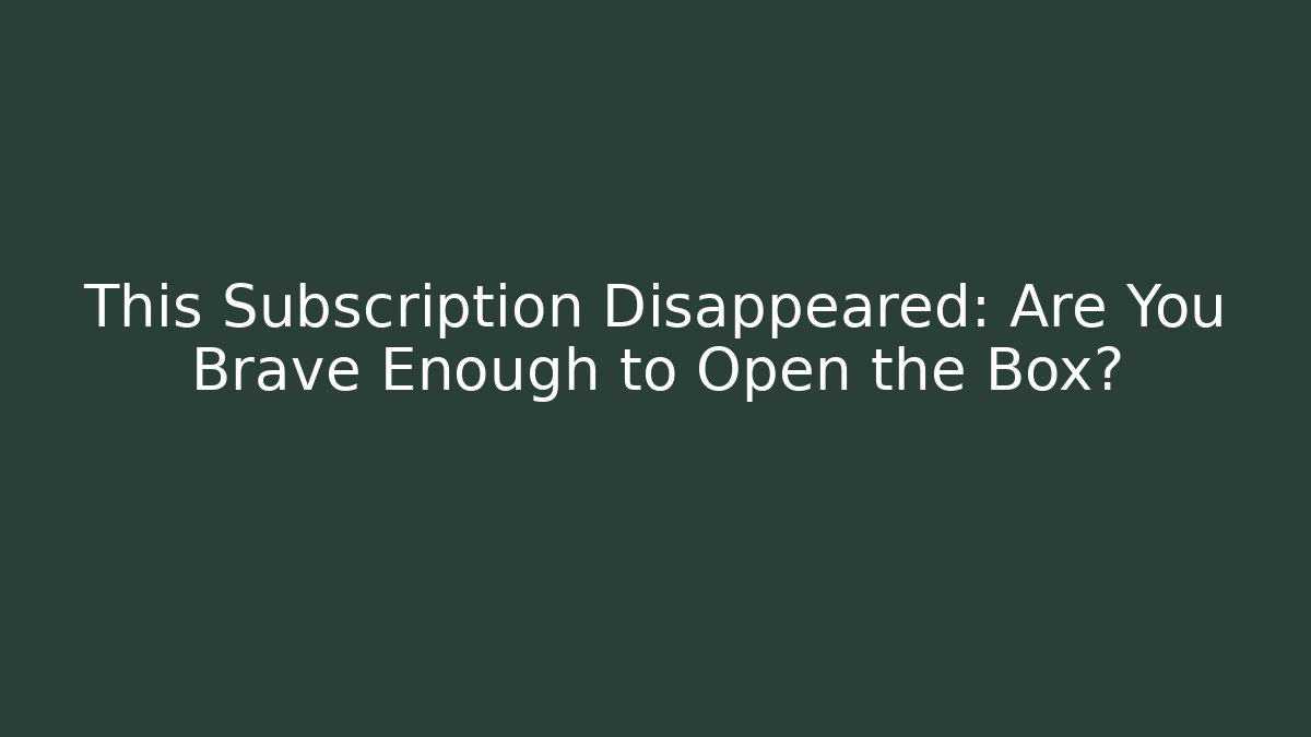 This Subscription Disappeared: Are You Brave Enough to Open the Box?