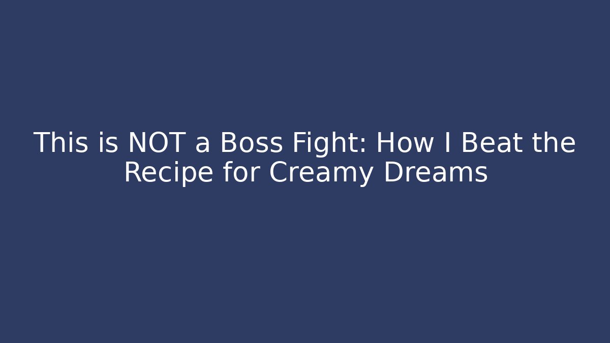This is NOT a Boss Fight: How I Beat the Recipe for Creamy Dreams