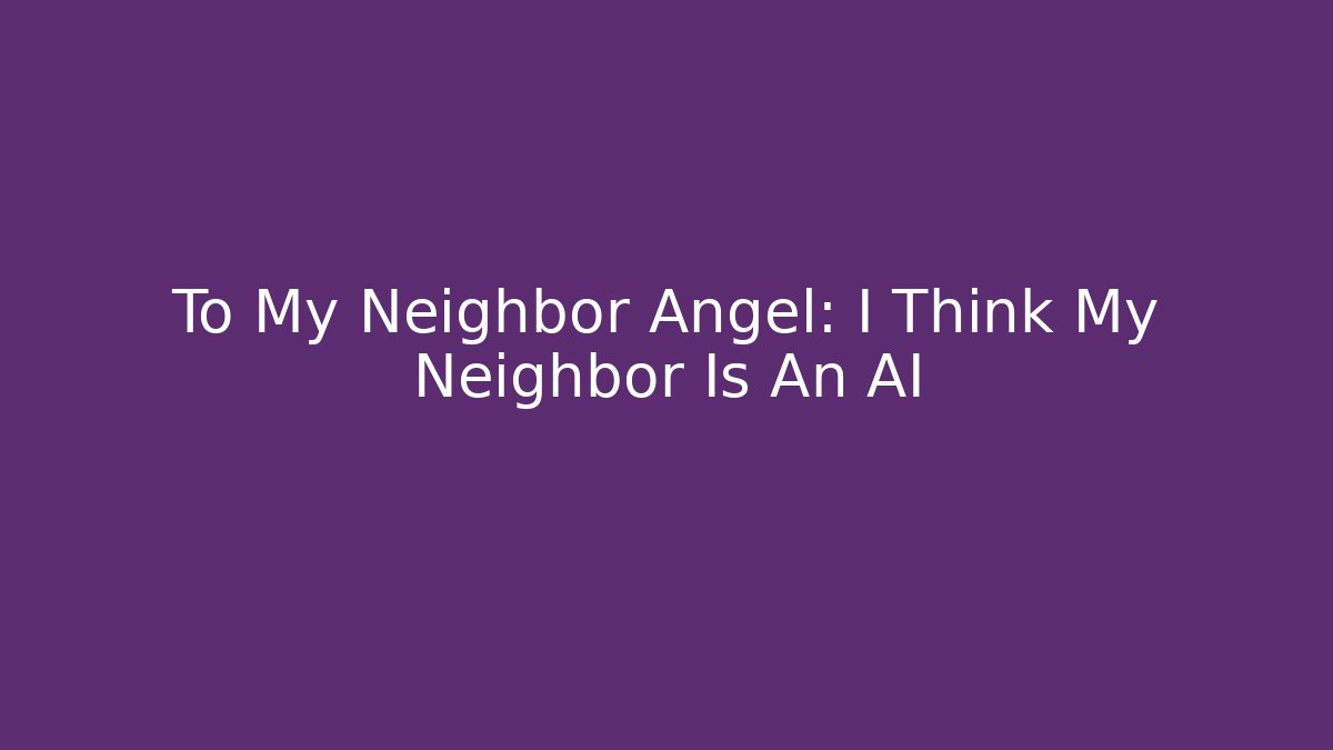 To My Neighbor Angel: I Think My Neighbor Is An AI