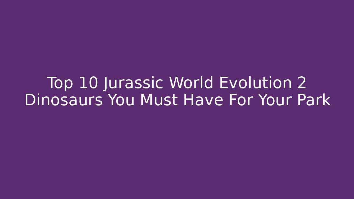 Top 10 Jurassic World Evolution 2 Dinosaurs You Must Have For Your Park