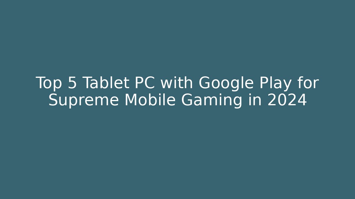 Top 5 Tablet PC with Google Play for Supreme Mobile Gaming in 2024