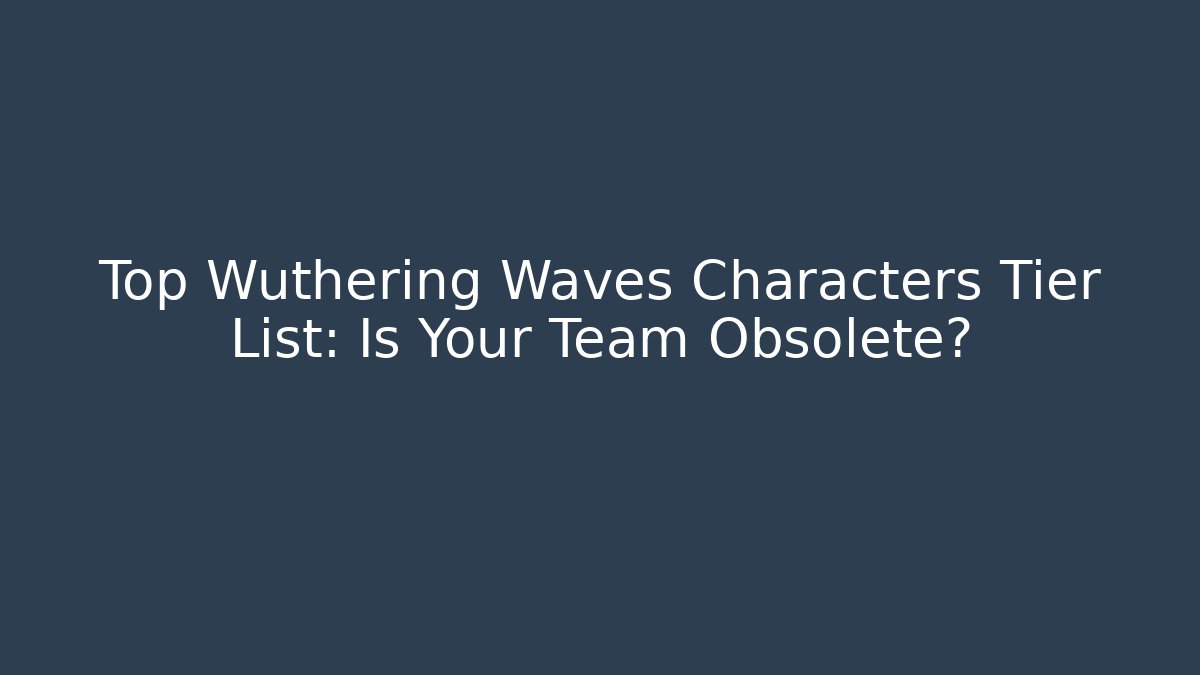 Top Wuthering Waves Characters Tier List: Is Your Team Obsolete?