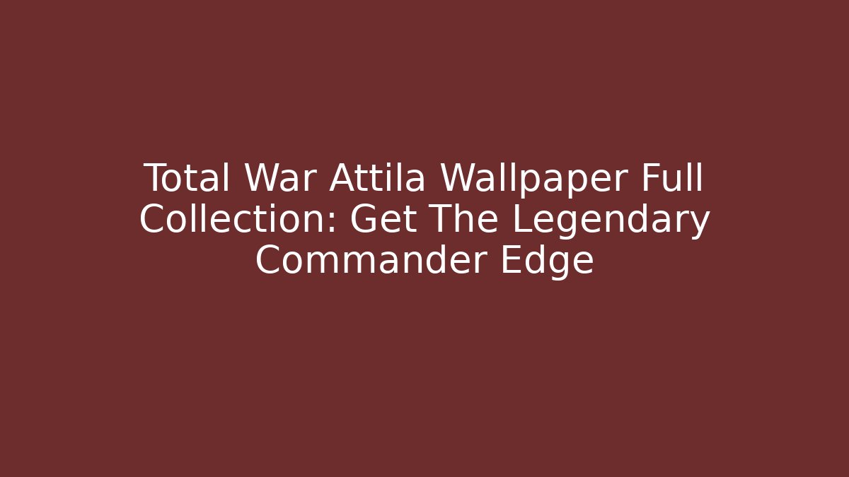 Total War Attila Wallpaper Full Collection: Get The Legendary Commander Edge