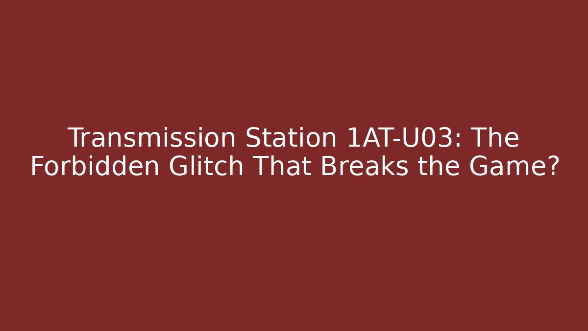 Transmission Station 1AT-U03: The Forbidden Glitch That Breaks the Game?