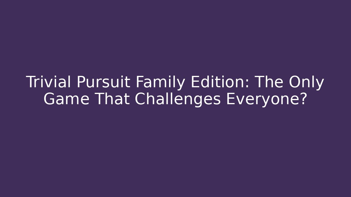Trivial Pursuit Family Edition: The Only Game That Challenges Everyone?