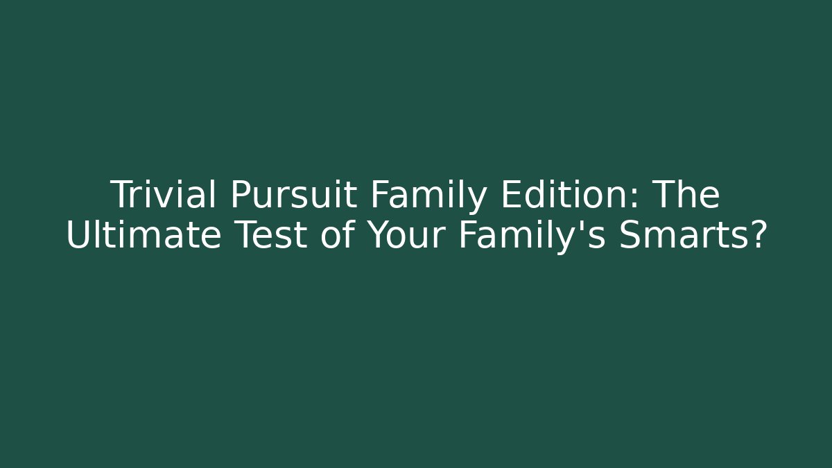 Trivial Pursuit Family Edition: The Ultimate Test of Your Family's Smarts?