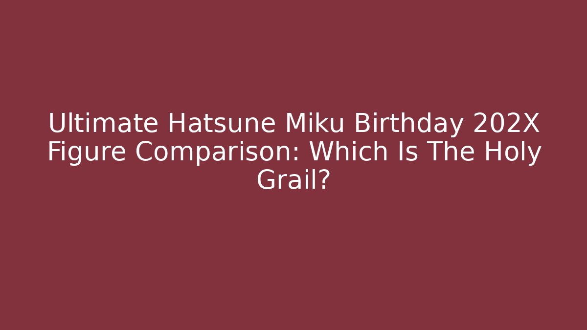 Ultimate Hatsune Miku Birthday 202X Figure Comparison: Which Is The Holy Grail?