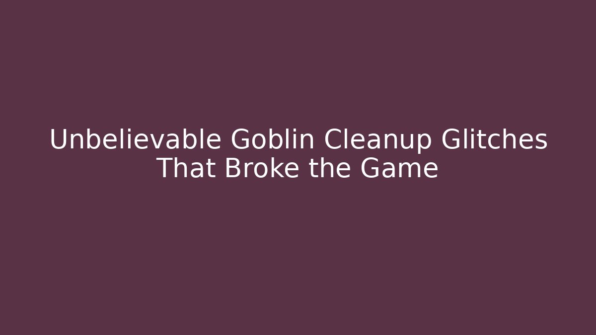 Unbelievable Goblin Cleanup Glitches That Broke the Game