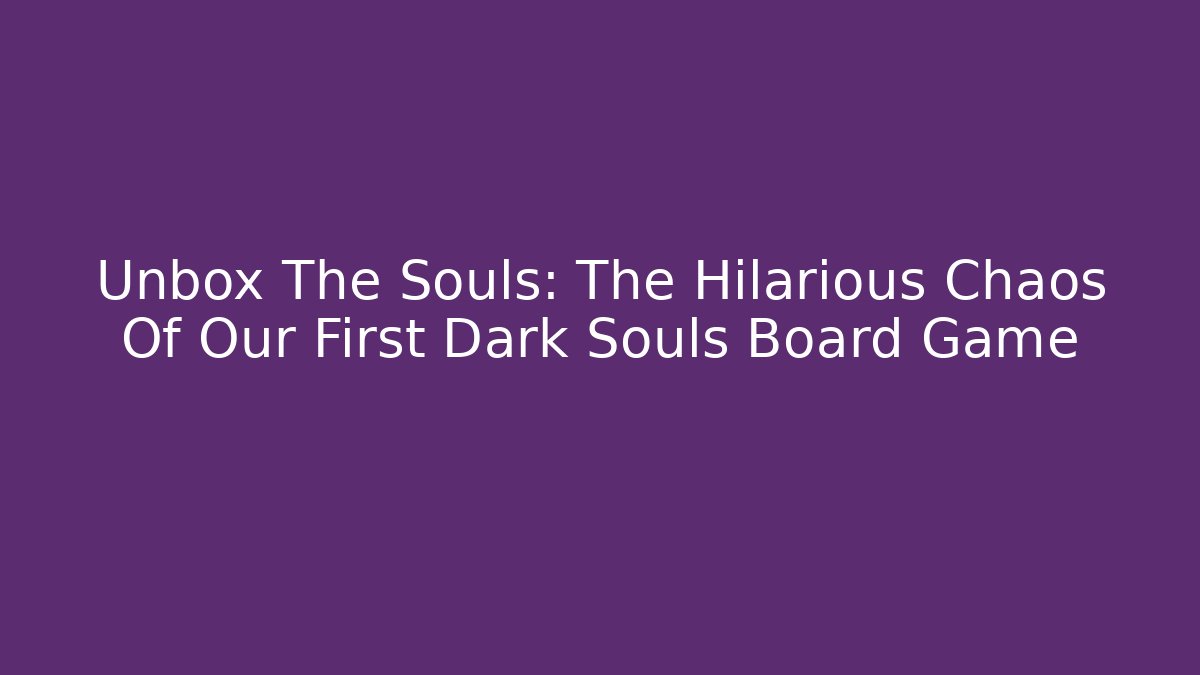 Unbox The Souls: The Hilarious Chaos Of Our First Dark Souls Board Game
