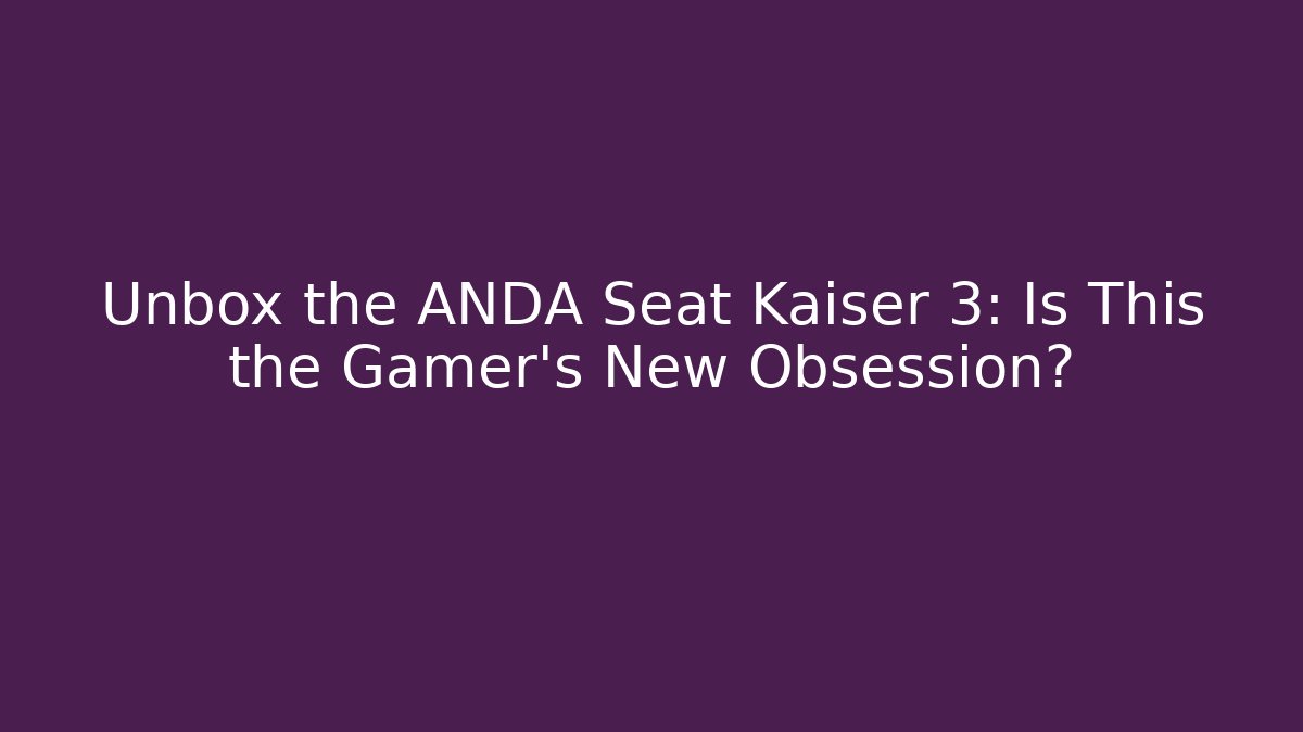 Unbox the ANDA Seat Kaiser 3: Is This the Gamer’s New Obsession?
