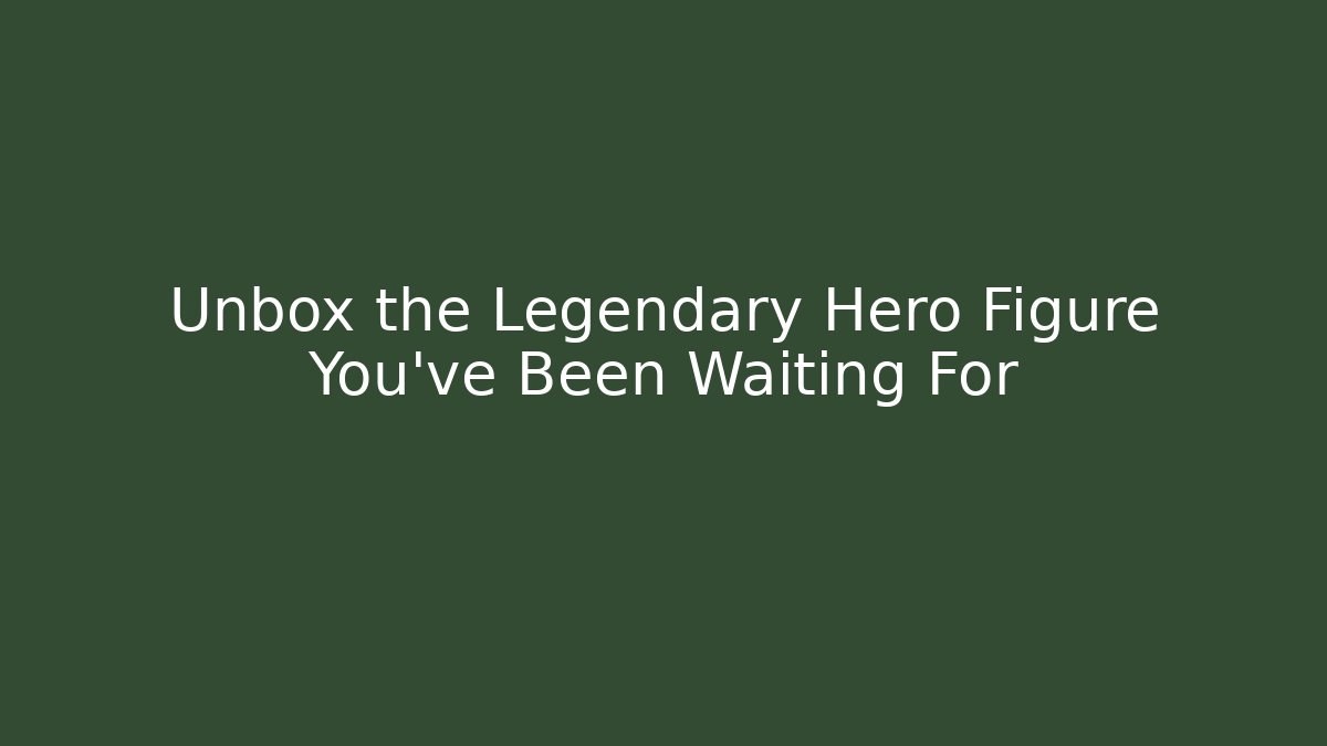 Unbox the Legendary Hero Figure You've Been Waiting For