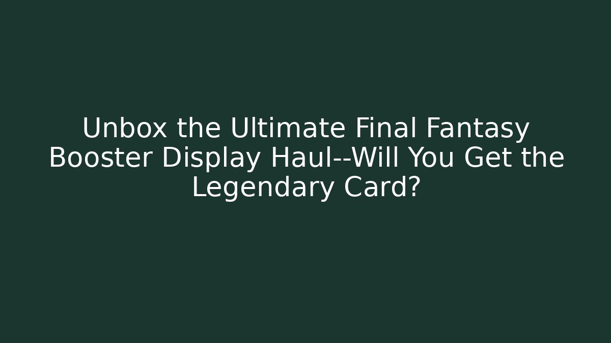 Unbox the Ultimate Final Fantasy Booster Display Haul—Will You Get the Legendary Card?