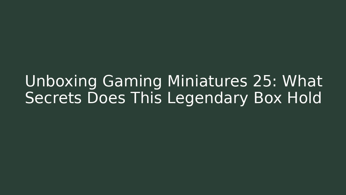 Unboxing Gaming Miniatures 25: What Secrets Does This Legendary Box Hold