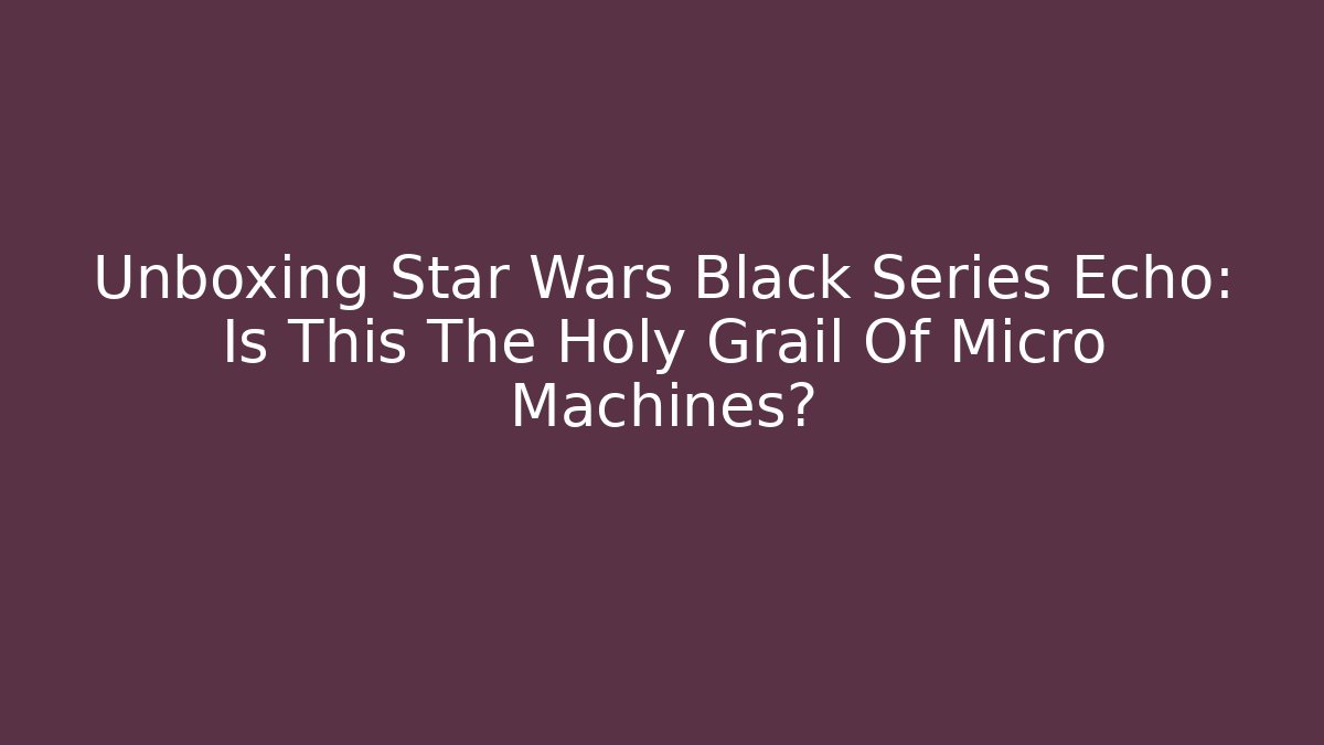 Unboxing Star Wars Black Series Echo: Is This The Holy Grail Of Micro Machines?