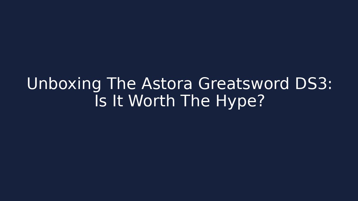 Unboxing The Astora Greatsword DS3: Is It Worth The Hype?