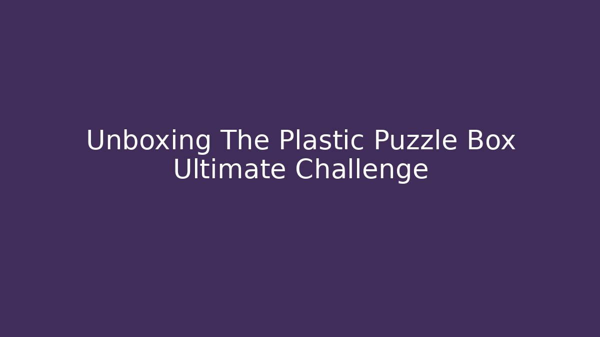 Unboxing The Plastic Puzzle Box Ultimate Challenge