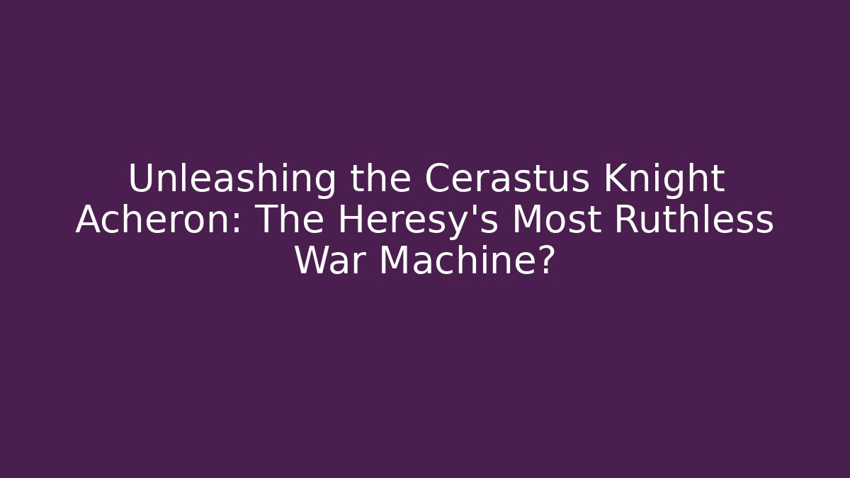 Unleashing the Cerastus Knight Acheron: The Heresy’s Most Ruthless War Machine?