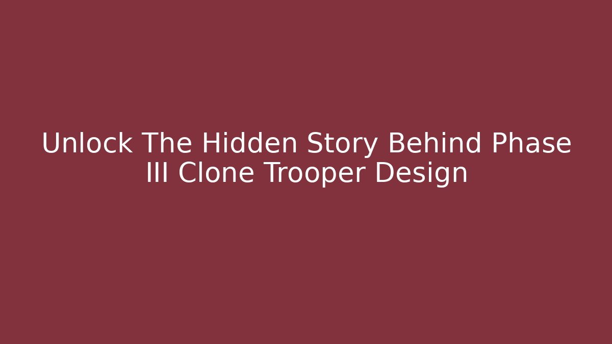 Unlock The Hidden Story Behind Phase III Clone Trooper Design