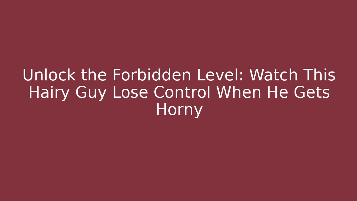 Unlock the Forbidden Level: Watch This Hairy Guy Lose Control When He Gets Horny