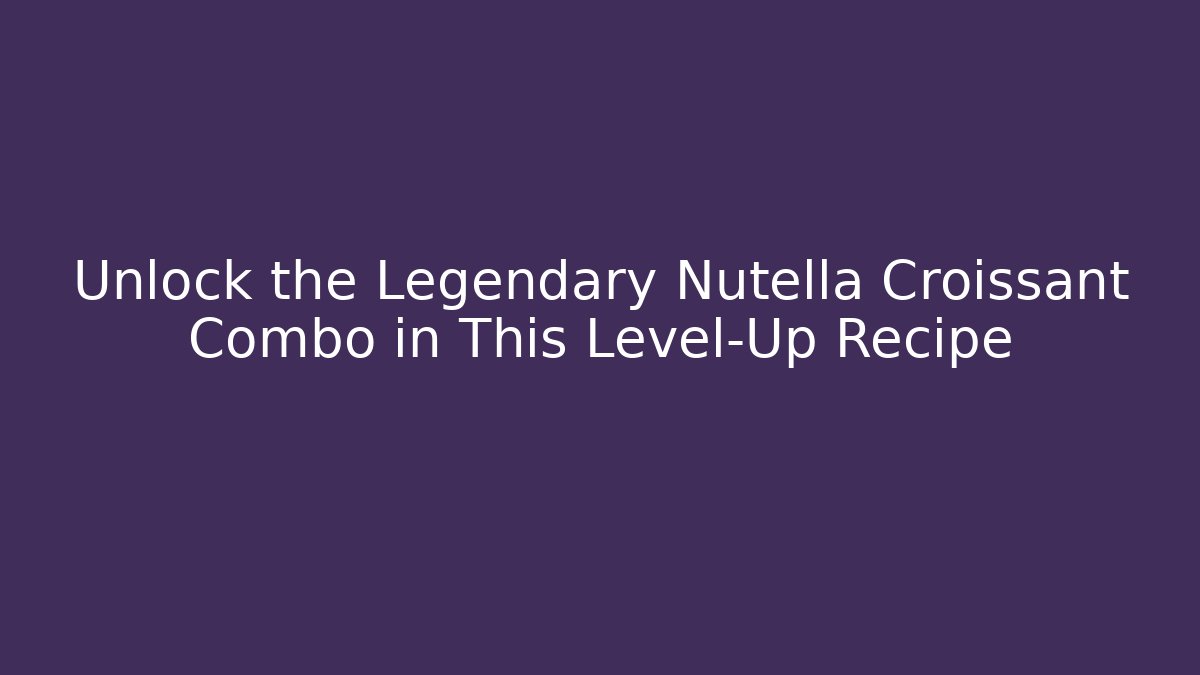 Unlock the Legendary Nutella Croissant Combo in This Level-Up Recipe