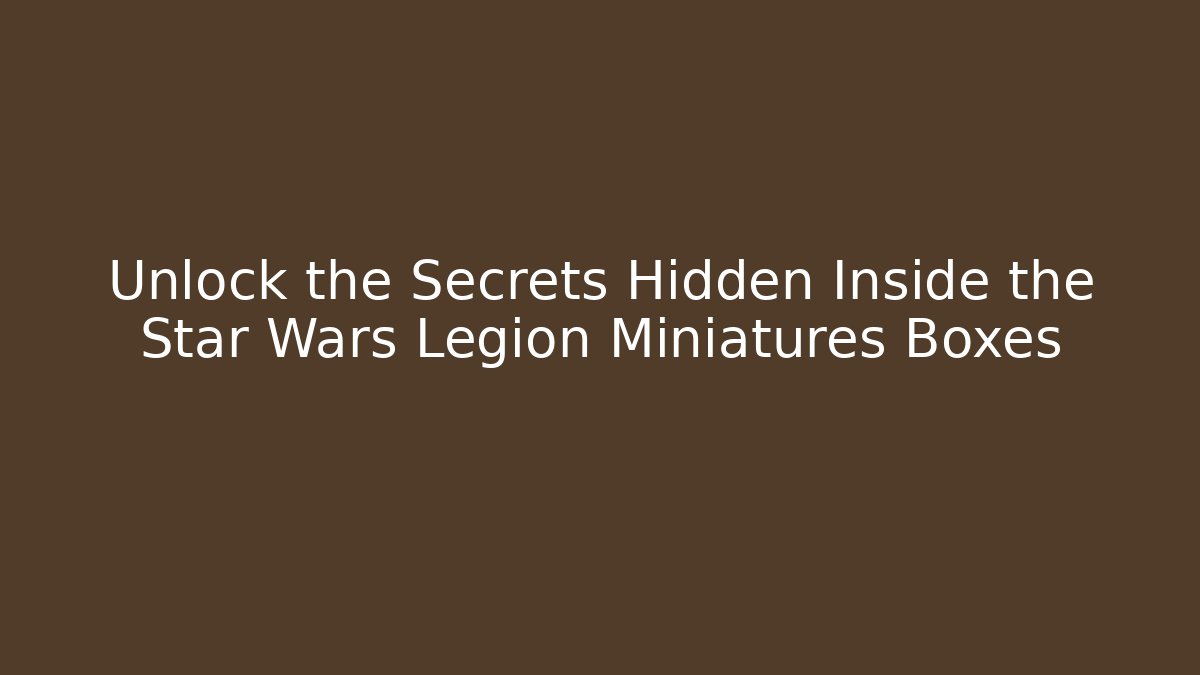 Unlock the Secrets Hidden Inside the Star Wars Legion Miniatures Boxes - Create More Assets