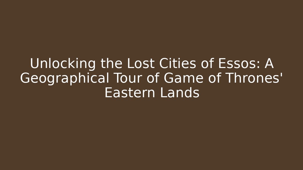 Unlocking the Lost Cities of Essos: A Geographical Tour of Game of Thrones’ Eastern Lands