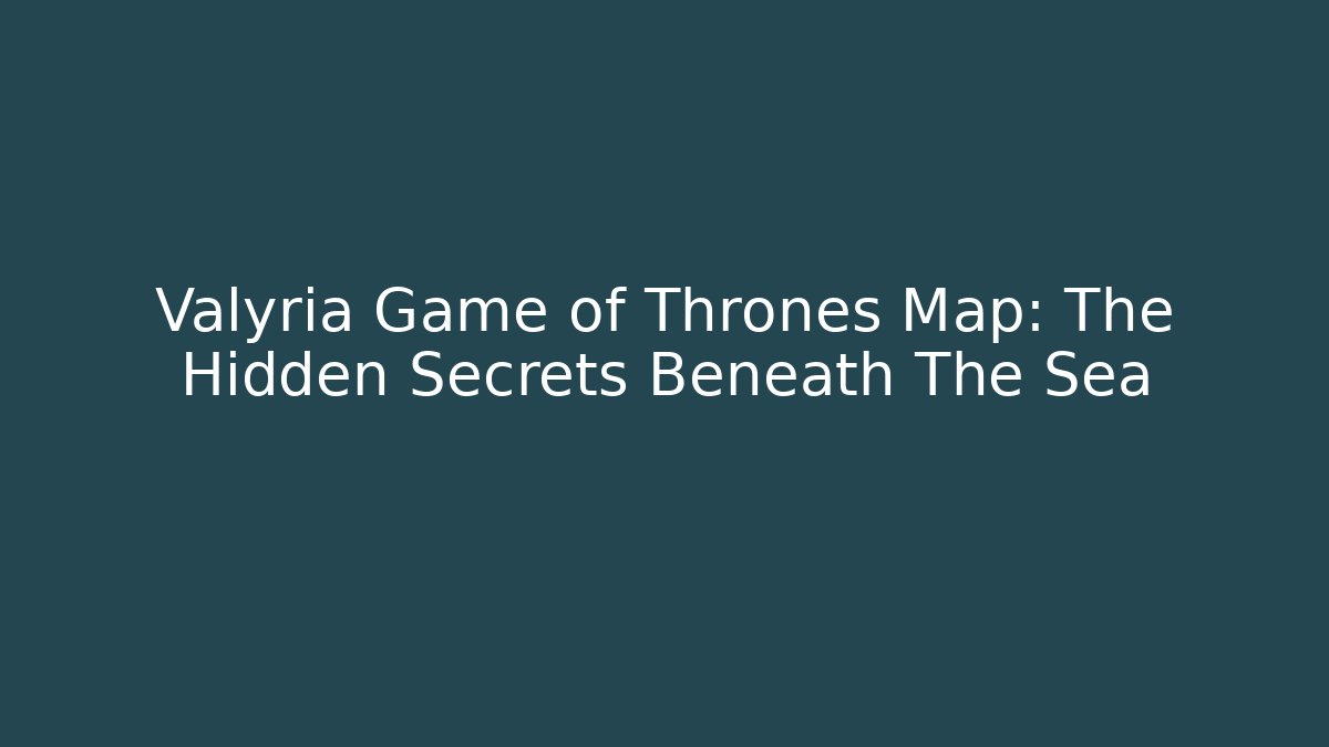 Valyria Game of Thrones Map: The Hidden Secrets Beneath The Sea