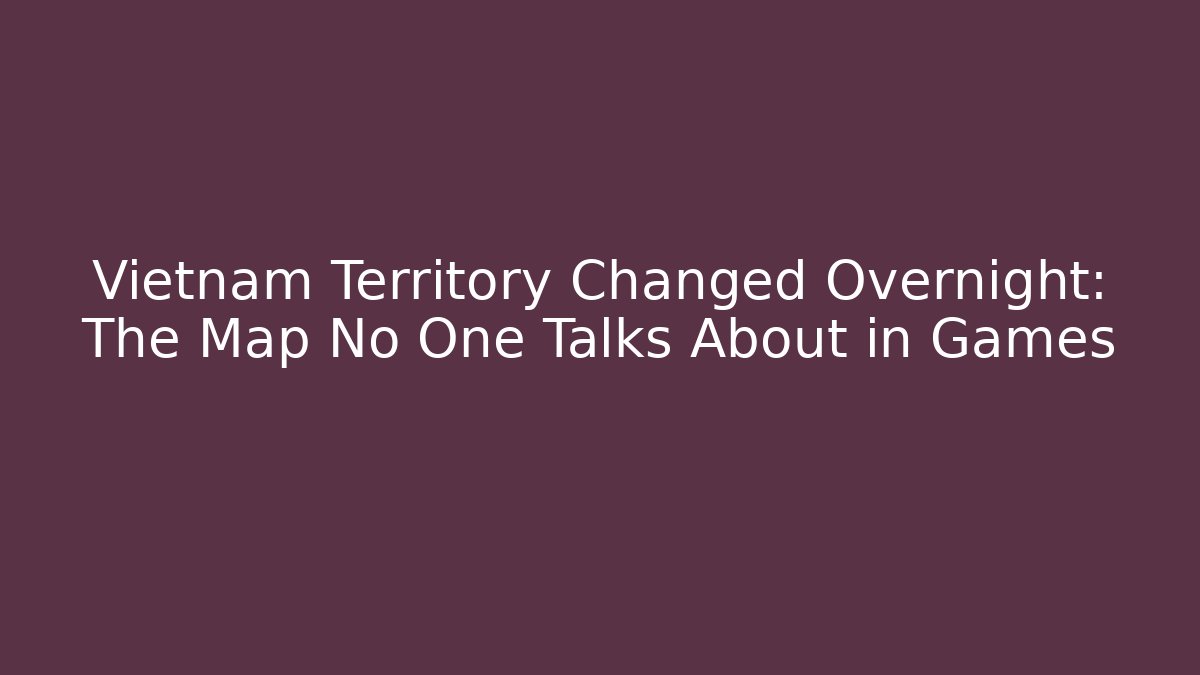 Vietnam Territory Changed Overnight: The Map No One Talks About in Games