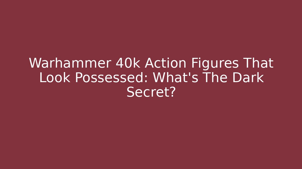 Warhammer 40k Action Figures That Look Possessed: What’s The Dark Secret?