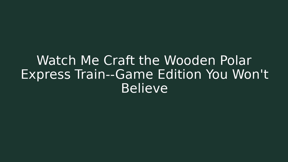 Watch Me Craft the Wooden Polar Express Train—Game Edition You Won't Believe