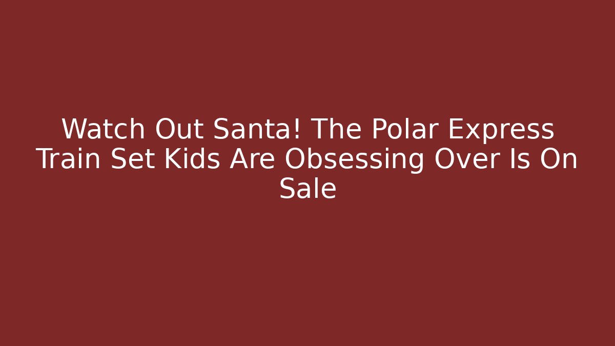 Watch Out Santa! The Polar Express Train Set Kids Are Obsessing Over Is On Sale