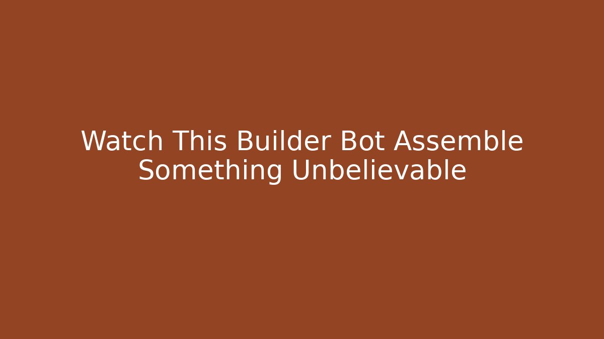 Watch This Builder Bot Assemble Something Unbelievable