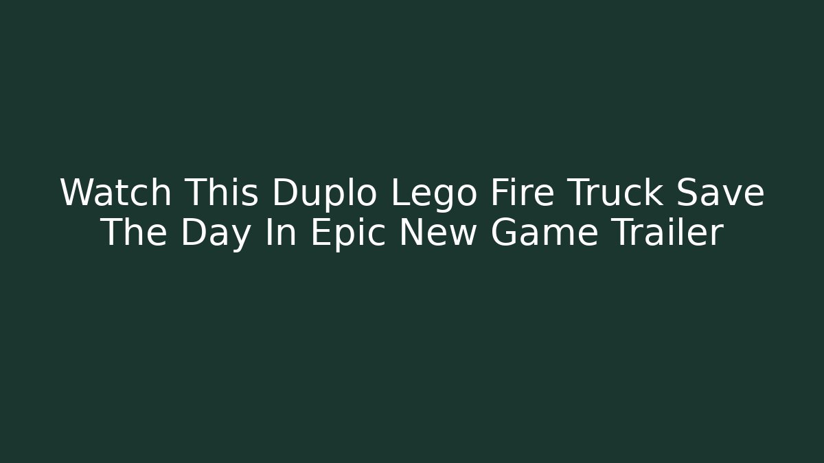 Watch This Duplo Lego Fire Truck Save The Day In Epic New Game Trailer
