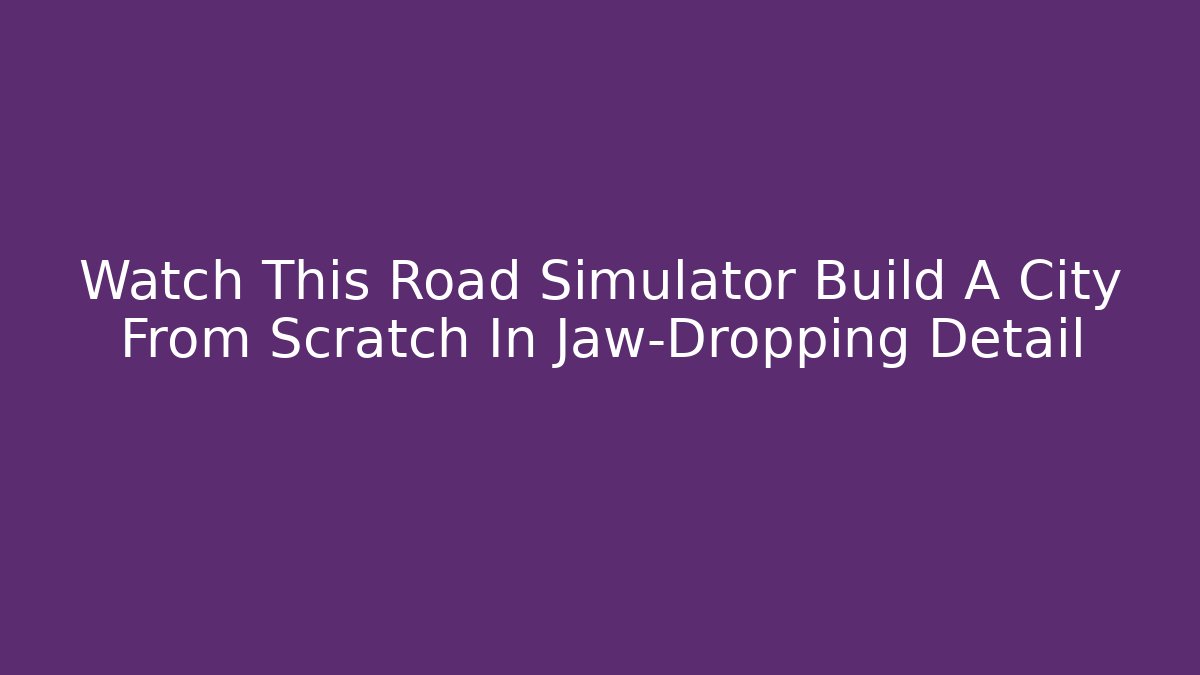 Watch This Road Simulator Build A City From Scratch In Jaw-Dropping Detail