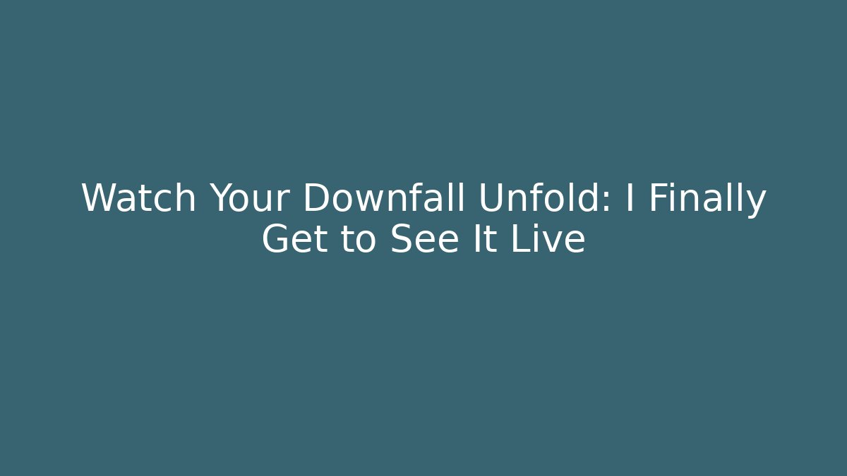 Watch Your Downfall Unfold: I Finally Get to See It Live