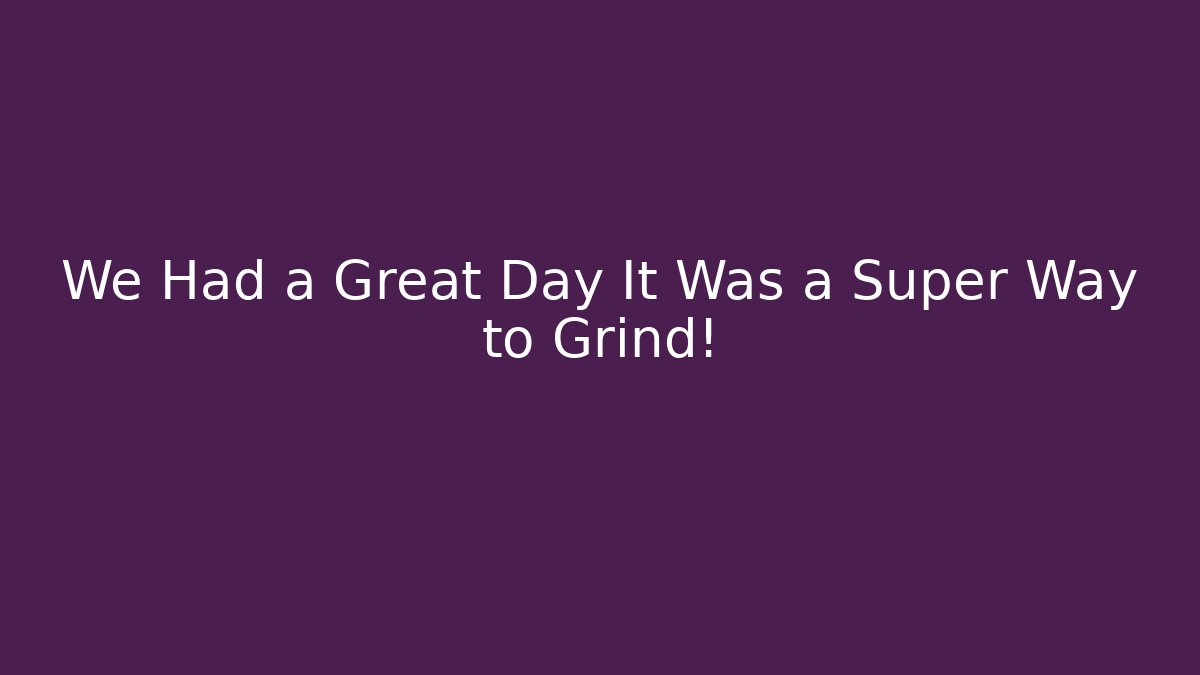 We Had a Great Day It Was a Super Way to Grind!